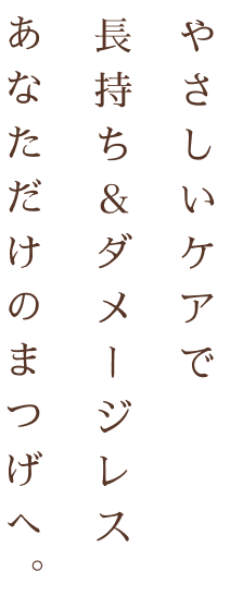 やさしいケアで 長持ち&ダメージレス あなただけのまつげへ。
